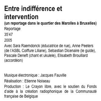 Entre indifférence et intervention 
(un reportage dans le quartier des Marolles à Bruxelles)
Reportage
35’47
2005
Avec Sara Raemdonck (éducatrice de rue), Anne Peeters (de l’ASBL Coiffure Liliane), Sebastian Dicenaire (le guide), Pascale Deneft (chant et ukulele), Elisabeth Brouillard (accordéon)
Merci à Irvic D’Olivier, l’ùatelier de création sonore radiophonique et Antoine Blanquart
Musique électronique : Jacques Fauville
Réalisation : Etienne Noiseau
Production : Le Crayon libre, avec le soutien du Fonds d’aide à la création radiophonique de la Communauté française de Belgique