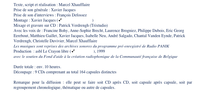 Texte, script et réalisation : Marcel Xhaufflaire 
Prise de son générale : Xavier Jacques
Prise de son d'interviews : François Defossez
Montage : Xavier Jacques (ùBlue Room Studio) 
Mixage et gravure sur CD : Trixtudio
Avec les voix de : Francine Bohy, Anne-Sophie Brecht, Laurence Brogniez, Philippe Dubois, Eric Georg Eerebout, Matthieu Gaillet, Xavier Jacques, Isabelle Neu, André Salgado, Chantal Vanden Eynde, Christelle Duvivier, Marcel Xhaufflaire
Les musiques sont reprises des archives sonores du programme pré-enregistré de Radio PANIK
Production  : asbl Le Crayon libre (ùradio Panik), 1999
avec le soutien du Fond d'aide à la création radiophonique de la Communauté française de Belgique 

Durée totale : env. 10 heures.
Découpage : 9 CDs comprenant au total 164 capsules distinctes

Remarque pour la diffusion : elle peut se faire soit CD après CD, soit capsule après capsule, soit par regroupement chronologique, thématique ou autre de capsules. 