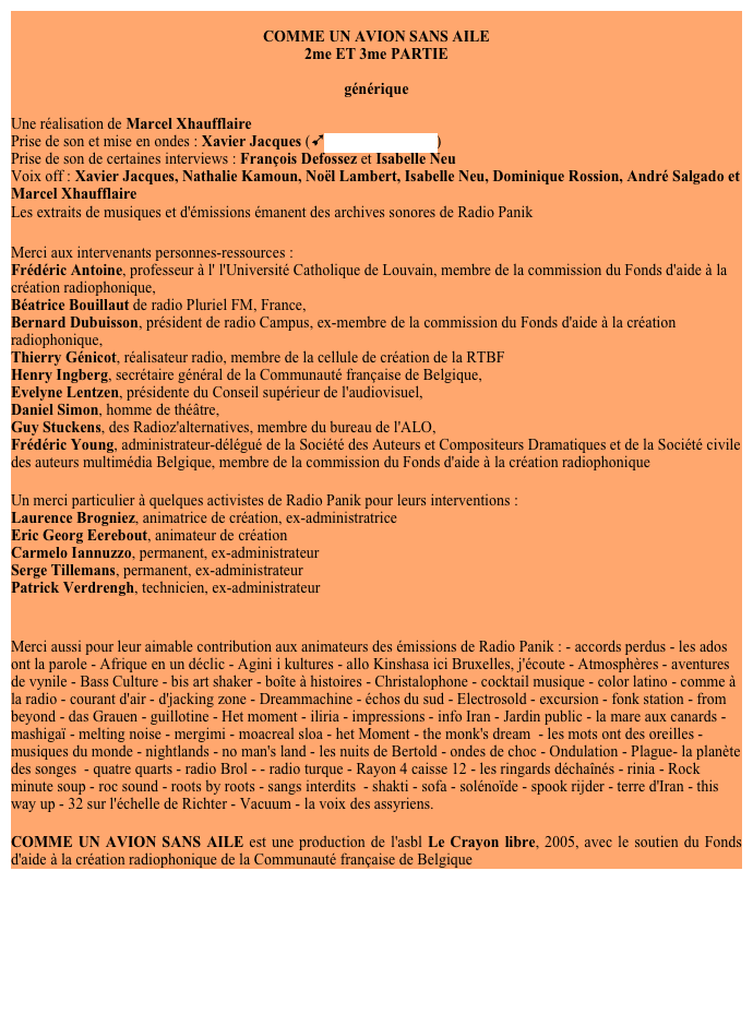 
COMME UN AVION SANS AILE
2me ET 3me PARTIE

générique

Une réalisation de Marcel Xhaufflaire
Prise de son et mise en ondes : Xavier Jacques (ùstudio Blue Room)
Prise de son de certaines interviews : François Defossez et Isabelle Neu
Voix off : Xavier Jacques, Nathalie Kamoun, Noël Lambert, Isabelle Neu, Dominique Rossion, André Salgado et Marcel Xhaufflaire
Les extraits de musiques et d'émissions émanent des archives sonores de Radio Panik

Merci aux intervenants personnes-ressources : 
Frédéric Antoine, professeur à l' l'Université Catholique de Louvain, membre de la commission du Fonds d'aide à la création radiophonique, 
Béatrice Bouillaut de radio Pluriel FM, France, 
Bernard Dubuisson, président de radio Campus, ex-membre de la commission du Fonds d'aide à la création radiophonique, 
Thierry Génicot, réalisateur radio, membre de la cellule de création de la RTBF 
Henry Ingberg, secrétaire général de la Communauté française de Belgique, 
Evelyne Lentzen, présidente du Conseil supérieur de l'audiovisuel, 
Daniel Simon, homme de théâtre, 
Guy Stuckens, des Radioz'alternatives, membre du bureau de l'ALO, 
Frédéric Young, administrateur-délégué de la Société des Auteurs et Compositeurs Dramatiques et de la Société civile des auteurs multimédia Belgique, membre de la commission du Fonds d'aide à la création radiophonique

Un merci particulier à quelques activistes de Radio Panik pour leurs interventions :
Laurence Brogniez, animatrice de création, ex-administratrice
Eric Georg Eerebout, animateur de création
Carmelo Iannuzzo, permanent, ex-administrateur 
Serge Tillemans, permanent, ex-administrateur
Patrick , technicien, ex-administrateur


Merci aussi pour leur aimable contribution aux animateurs des émissions de Radio Panik : - accords perdus - les ados ont la parole - Afrique en un déclic - Agini i kultures - allo Kinshasa ici Bruxelles, j'écoute - Atmosphères - aventures de vynile - Bass Culture - bis art shaker - boîte à histoires - Christalophone - cocktail musique - color latino - comme à la radio - courant d'air - d'jacking zone - Dreammachine - échos du sud - Electrosold - excursion - fonk station - from beyond - das Grauen - guillotine - Het moment - iliria - impressions - info Iran - Jardin public - la mare aux canards - mashigaï - melting noise - mergimi - moacreal sloa - het Moment - the monk's dream  - les mots ont des oreilles - musiques du monde - nightlands - no man's land - les nuits de Bertold - ondes de choc - Ondulation - Plague- la planète des songes  - quatre quarts - radio Brol - - radio turque - Rayon 4 caisse 12 - les ringards déchaînés - rinia - Rock minute soup - roc sound - roots by roots - sangs interdits  - shakti - sofa - solénoïde - spook rijder - terre d'Iran - this way up - 32 sur l'échelle de Richter - Vacuum - la voix des assyriens.

COMME UN AVION SANS AILE est une production de l'asbl Le Crayon libre, 2005, avec le soutien du Fonds d'aide à la création radiophonique de la Communauté française de Belgique