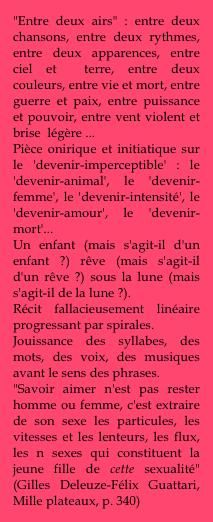 "Entre deux airs" : entre deux chansons, entre deux rythmes, entre deux apparences, entre ciel et  terre, entre deux couleurs, entre vie et mort, entre guerre et paix, entre puissance et pouvoir, entre vent violent et brise  légère ...
Pièce onirique et initiatique sur le 'devenir-imperceptible' : le 'devenir-animal', le 'devenir-femme', le 'devenir-intensité', le 'devenir-amour', le 'devenir-mort'...
Un enfant (mais s'agit-il d'un enfant ?) rêve (mais s'agit-il d'un rêve ?) sous la lune (mais s'agit-il de la lune ?).
Récit fallacieusement linéaire progressant par spirales.
Jouissance des syllabes, des mots, des voix, des musiques avant le sens des phrases.  
"Savoir aimer n'est pas rester homme ou femme, c'est extraire de son sexe les particules, les vitesses et les lenteurs, les flux, les n sexes qui constituent la jeune fille de cette sexualité" (Gilles Deleuze-Félix Guattari, Mille plateaux, p. 340)