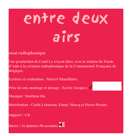 entre deux airs
essai radiophonique
Une production de l’asbl Le crayon libre, avec le soutien du Fonds d’Aide à la création radiophonique de la Communauté Française de Belgique.
Ecriture et réalisation : Marcel Xhaufflaire.
Prise de son, montage et mixage : Xavier Jacques (ùstudio Blue Room)
Musique: Matthieu Ha.

Distribution : Cécile Leburton, Fanny Marcq et Pietro Pizzuti.

Support : CD

Durée : 31 minutes 58 secondes ￼
