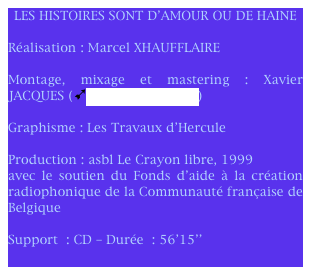 LES HISTOIRES SONT D'AMOUR OU DE HAINE

Réalisation : Marcel XHAUFFLAIRE 

Montage, mixage et mastering : Xavier JACQUES (ùStudio Blue Room)

Graphisme : Les Travaux d’Hercule
					    
Production : asbl Le Crayon libre, 1999
avec le soutien du Fonds d'aide à la création radiophonique de la Communauté française de Belgique		  

Support : CD – Durée : 56’15’’
