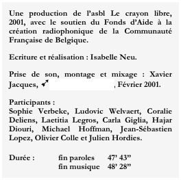 Une production de l’asbl Le crayon libre,  2001, avec le soutien du Fonds d’Aide à la création radiophonique de la Communauté Française de Belgique.
Ecriture et réalisation : Isabelle Neu.
Prise de son, montage et mixage : Xavier Jacques, ùStudio Blue Room, Février 2001.

Participants :
Sophie Verbeke, Ludovic Welvaert, Coralie Deliens, Laetitia Legros, Carla Giglia, Hajar Diouri, Michael Hoffman, Jean-Sébastien Lopez, Olivier Colle et Julien Hordies.

Durée :	fin paroles	47’ 43”
		fin musique	48’ 28”