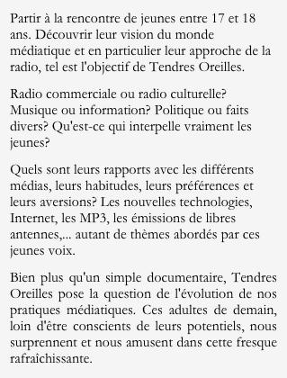 Partir à la rencontre de jeunes entre 17 et 18 ans. Découvrir leur vision du monde médiatique et en particulier leur approche de la radio, tel est l'objectif de Tendres Oreilles. 
Radio commerciale ou radio culturelle? Musique ou information? Politique ou faits divers? Qu'est-ce qui interpelle vraiment les jeunes? 
Quels sont leurs rapports avec les différents médias, leurs habitudes, leurs préférences et leurs aversions? Les nouvelles technologies, Internet, les MP3, les émissions de libres antennes,... autant de thèmes abordés par ces jeunes voix.
Bien plus qu'un simple documentaire, Tendres Oreilles pose la question de l'évolution de nos pratiques médiatiques. Ces adultes de demain, loin d'être conscients de leurs potentiels, nous surprennent et nous amusent dans cette fresque rafraîchissante.