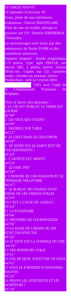 LE CERCLE MAUVE : 
18 épisodes d’environ 45’
Texte, prise de son extérieure, réalisation : Marcel XHAUFFLAIRE
Prise de son en studio, mixage et gravure sur CD : Trixtudio
Les personnages sont joués par des animateurs de Radio PANIK et des comédiens amateurs
Support originel : bande magnétique 1/4 pouce, type Agfa PER528, sur noyau AEG, 2 pistes, stéréo, vitesse 38cm/sec. Copies sur CD, cassettes audio, chrome ou normal, stéréo.
Production : asbl Le Crayon libre
(ùradio Panik), 1991 avec l’aide de la Communauté Française de Belgique.

Titre et durée des épisodes :
1 LA VIE EST DURE ET LA TERRE EST LOURDE                                         42’48”
2  LES YEUX QUI S’USENT               44’09”
3  DéCIBELS SUR TABLE                  44’23”
4  LE CHAT DANS LE CHAUDRON   44’05”
5  NE SOYEZ PAS LE SAINT-JUST DE VOS SENTIMENTS !                                45’20”
6  L’ARTISTE EST ABSENT              44’24”
7  LE PARC FOU                             44’59”
8  L’HOMME DE CRO-MAGNON ET LE TROISIèME MILLéNAIRE                 44’47”
9  LE BUREAU DE CHANGE éTAIT FERMé OU LES VIERGES FOLLES              44’59”
10 C’EST à CAUSE DU CLIMAT !     45’16”
11 LA PASSIFLORE                         45’04”
12 HISTOIRES DE COCHONAILLES  44’58”
13 LA LIGNE DE CHEMIN DE FER éTAIT DéSAFFECTéE                               45’36”
14 LE VENT EST LA CONSOLE DU CIEL
 44’36”
15 DES BONHEURS VOLéS              43’01”
16 PAS DE QUOI  FOUETTER UN CHAT
44’42”
17 SOUS LE PARTERRE D’ANéMONES MAUVES                                         45’26”
18 BRAVO LES AUDITRICES ET LES AUDITEURS !                                  45’28”